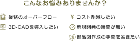 こんなお悩みありませんか?
業務のオーバーフロー
コスト削減したい
3D 3D-CADを導入したい
新規開発の時間が無い
部品図作成の手間を省きたい