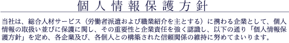 個人情報保護方針
当社は、総合人材サービス(労働者派遣および職業紹介を主とする)に携わる企業として、個人情報の取扱い並びに保護に関し、その重要性と企業責任を強く認識し、以下の通り「個人情報保護方針」を定め、各企業及び、各個人との構築された信頼関係の維持に努めてまいります。