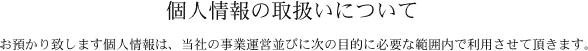 個人情報の取扱いについて
お預かり致します個人情報は、当社の事業運営並びに次の目的に必要な範囲内で利用させて頂きます。