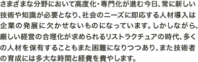 さまざまな分野において高度化・専門化が進む今日、常に新しい技術や知識が必要となり、社会のニーズに即応する人材導入は企業の発展に欠かせないものになっています。しかしながら、厳しい経営の合理化が求められるリストラクチュアの時代、多くの人材を保有することもまた困難になりつつあり、また技術者の育成には多大な時間と経費を費やします。