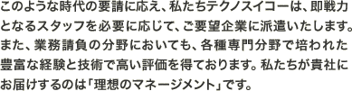 このような時代の要請に応え、私たちテクノスイコーは、即戦力となるスタッフを必要に応じて、ご要望企業に派遣いたします。また、業務請負の分野においても、各種専門分野で培われた豊富な経験と技術で高い評価を得ております。私たちが貴社にお届けするのは「理想のマネージメント」です。