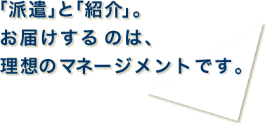 「派遣」と「紹介」。お届けするのは、理想のマネージメントです。