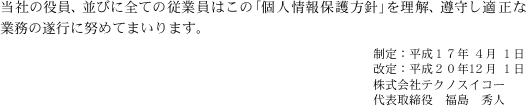 当社の役員、並びに全ての従業員はこの「個人情報保護方針」を理解、遵守し適正な業務の遂行に努めてまいります。
制定:平成17年 4月 1日
改定:平成20年12月 1日
株式会社テクノスイコー
代表取締役 福島 秀人